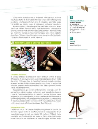Brasília




    Outro mestre da transformação do barro é Paulo de Paula, autor de
esculturas, objetos de decoração e utilitários. Em seu ateliê-oficina produz
                                                                                informações turísticas
os próprios esmaltes e mantém um forno de raku para a queima das peças.         secretaria de estado
É lá também que ministra cursos de modelagem, vitrificação e escultura.         de turismo do dF
    A arte em madeira é exemplarmente executada por artistas como Renato        SDC – Eixo Monumental – Lote
                                                                                05 – Centro de Convenções
Vieira, que trabalha com mais de 50 espécies florestais. “Uso sobras de         Ulisses Guimarães – Ala Sul –
serrarias, madeira morta e material de sucatas e lixões”, declara o artista,    1º Andar
que desenvolve técnicas como a marchetaria para fazer móveis e objetos          Tel.: (61) 3214.2727

decorativos. “A beleza natural da madeira, com seus veios, nós, tonalidades
e desenhos é incorporada às peças”, destaca.

                                                                                internet
      ManiFestações e GrUPos cUltUrais                                          Website:
                                                                                www.setur.df.gov.br




embalados pelo choro
“O Choro já embalava Brasília quando ela era ainda um canteiro de obras.
O Presidente JK não dispensava em suas visitas a companhia de um violão.
Mas foi em 1977 que o Clube do Choro foi oficialmente fundado e instalado
no antigo vestiário do Centro de Convenções, com direito a cavaquinho e
bandolim”, relembra henrique Lima Santos Filho, o Reco, jornalista, músico
e atual presidente do Clube.
    As apresentações, que ocorrem ainda no mesmo endereço a partir das
quartas-feiras, são animadas e contam com a participação de alunos da
Escola de Choro Raphael Rabello. O chorinho é sempre destaque, mas a
programação inclui outros gêneros da música brasileira, e tem movimentação
garantida pela presença frequente de convidados especiais. O Clube do Choro
de Brasília, que se consolidou como importante instituição cultural, mudará
em breve para sede definitiva projetada por Oscar Niemeyer.

sem perder o ritmo
Sábado, das 10h às 12h é dia de acompanhar no gramado da Funarte, um
dos belos espaços verdes do Eixo Monumental, os ensaios abertos de um
grupo de percussão formado por mais de 100 mulheres. “O Batalá é uma
associação sem fins lucrativos, que surgiu na França e se espalhou pelo
mundo. Aqui 90% das integrantes, de todas as origens e idades, jamais          a elegância da marchetaria



                                                                                                            61
 