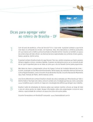Brasília




Dicas para agregar valor
     ao roteiro de Brasília - DF

     Com 40 anos de existência, a Feira da Torre de TV é o local onde é possível conhecer o que há de
     mais típico no artesanato do cerrado, com bijuterias, telas, itens decorativos e utilitários produzidos
     em sua maioria com a matéria-prima encontrada no Planalto Central. Encontra-se também um pouco
     da culinária típica de todo o Brasil, nas diversas barracas especializadas nas culinárias mineira, goiana,
     baiana, paraense, dentre outras.

     É possível conhecer Brasília através do Lago Paranoá. Para isso, existem empresas que fazem passeios
     de barco regados a música, comidas e bebidas. O passeio normalmente encerra-se no momento do pôr
     do sol, que é imperdível para se ver todas as cores que o céu do Planalto Central pode proporcionar.

     Não deixe de checar a programação cultural do Espaço Cultural da Fundação Nacional das Artes -
     Funarte, localizado no Eixo Monumental de Brasília. Neste espaço são realizados diversos Festivais de
     Cultura Popular Brasileira, como o Encontro Anual de Bumba meu Boi, Encontro Nacional do Movimento
     Slow Food, Festivais de Teatro, dentre diversos outros.

     Uma forma diferente de conhecer Brasília é através das obras realizadas por Athos Bulcão por todo o
     Distrito Federal. Para fazer este roteiro, entre em contato com a Fundação que leva seu nome, acessando
     www.fundathos.org.br e solicite um mapa com a localização dos edifícios que abrigam seus trabalhos.

     Brasília é sede de embaixadas de diversos países que realizam eventos culturais ao longo de todo
     o ano em vários pontos da cidade. Busque informações sobre esta programação e inclua em seus
     roteiros a oportunidade de conhecer um pouco da cultura de outros países.

     Encontre fornecedores em Brasília/DF acessando: www.fazeresdobrasil.com.br




                                                                                                            63
 