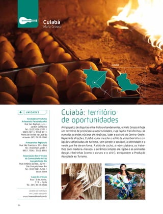 Caminhos do Fazer




                             cuiabá
                             Mato Grosso




          U n i da d e s
                                       Cuiabá: território
           arcobaleno Produtos
      artesanais Personalizados
         Rua San Raphael, s/n –
                                       de oportunidades
                Jardim Califórnia      Antigo palco de disputas entre índios e bandeirantes, o Mato Grosso é hoje
         Tel.: (65) 3028.2971 /
       9983.2971 / 9952.9711           um território de promessas e oportunidades, cuja capital transformou-se
     Ponto de Venda na Casa do         num dos grandes núcleos de negócios, lazer e cultura do Centro-Oeste.
      Artesão: (65) 3611.0500          Repleta de atrações, Cuiabá soube mesclar o estilo de vida ribeirinho com
       artesanatos regionais           opções sofisticadas de turismo, sem perder o sotaque, a identidade e o
 Rua São Francisco, 50 – Baú           verde que lhe deram fama. A viola de cocho, a rede cuiabana, os traba-
      Tel.: (65) 8445.2081 /
    9601.1706 / 3052.8985
                                       lhos com madeira-marupá, a cerâmica simples da região e as animadas
                                       danças ribeirinhas (como o cururu e o siriri), enriquecem a Produção
    associação dos artesãos            Associada ao Turismo.
      da comunidade de são
             Gonçalo Beira rio
 Rua Antônio Dorileo, 3010 –
       São Gonçalo Beira Rio
      Tel.: (65) 3661.3264 /
                  3661.4588

                casa do artesão
              Rua 13 de Junho,
                    315 – Porto
          Tel.: (65) 3611.0500

           Localize os endereços
           em Cuiabá acessando
      www.fazeresdobrasil.com.br



64
 