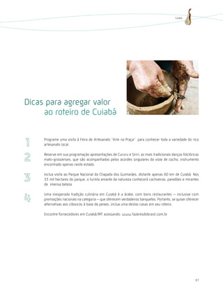 Cuiabá




Dicas para agregar valor
     ao roteiro de Cuiabá

     Programe uma visita à Feira de Artesanato “Arte na Praça” para conhecer toda a variedade do rico
     artesanato local.

     Reserve em sua programação apresentações de Cururu e Siriri, as mais tradicionais danças folclóricas
     mato-grossenses, que são acompanhadas pelos acordes singulares da viola de cocho, instrumento
     encontrado apenas neste estado.

     Inclua visita ao Parque Nacional da Chapada dos Guimarães, distante apenas 60 km de Cuiabá. Nos
     33 mil hectares do parque, o turista amante da natureza conhecerá cachoeiras, paredões e mirantes
     de imensa beleza.

     Uma inesperada tradição culinária em Cuiabá é a árabe, com bons restaurantes inclusive com
     premiações nacionais na categoria que oferecem verdadeiros banquetes. Portanto, se quiser oferecer
     alternativas aos clássicos à base de peixes, inclua uma destas casas em seu roteiro.

     Encontre fornecedores em Cuiabá/MT acessando: www.fazeresdobrasil.com.br




                                                                                                      67
 