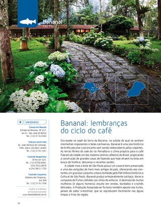 Caminhos do Fazer




                              Bananal
                              São Paulo




          U n i da d e s
              conservas Manolo
                                          Bananal: lembranças
     Estrada da Bocaina, SP 247,
       km 9 - São José do Retiro
           Tel.: (12) 3116.5595
                                          do ciclo do café
           chácara santa inês
                                          Encravada no sopé da Serra da Bocaina, na subida da qual se avistam
Av. João Barbosa de Camargo,              montanhas imponentes e belas cachoeiras, Bananal é uma joia histórica
 1494, bairro Vila Bom Jardim             de brilho peculiar cujo encanto vem sendo redescoberto pelos viajantes.
         Tel.: (12) 3116.1591             As terras férteis do vale do rio Parnaíba e o clima propício para o café
                                          fizeram da cidade um dos maiores centros cafeeiros do Brasil, propiciando
            Fazenda resgatinho
                   SP 64 km 323.          a construção de grandes casas de fazenda que hoje atraem turistas em
          Tel.: (12) 9739.8383,           busca de história, descanso e recantos verdes.
                 (24) 3322.6870               A cidade mais a leste de São Paulo possui um casario bem preservado
              e (24) 9812.1733            e uma das estações de trem mais antigas do país, oferecendo aos visi-
             Fazenda coqueiros
                                          tantes um gracioso conjunto urbano tombado pelo Patrimônio Histórico e
          Rodovia dos Tropeiros,          Cultural de São Paulo. Bananal produz artesanalmente cachaça, doces e
                         km 309           compotas de frutas colhidas nos sítios do entorno. A destreza de muitas
           Tel.: (12) 3116.1358           mulheres (e alguns homens) resulta em rendas, bordados e crochês
            Localize os endereços
                                          delicados. A Produção Associada ao Turismo também aposta nas trutas,
           em Bananal acessando           peixes de sabor irresistível, que se reproduzem facilmente nas águas
       www.fazeresdobrasil.com.br         limpas e frias da região.


68
 