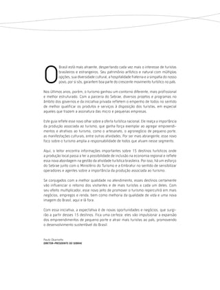 O
           Brasil está mais atraente, despertando cada vez mais o interesse de turistas
           brasileiros e estrangeiros. Seu patrimônio artístico e natural com múltiplas
           opções, sua diversidade cultural, a hospitalidade fraterna e a simpatia do nosso
           povo, por si sós, garantem boa parte do crescente movimento turístico no país.

Nos últimos anos, porém, o turismo ganhou um contorno diferente, mais profissional
e melhor estruturado. Com a parceria do Sebrae, diversos projetos e programas no
âmbito dos governos e da iniciativa privada refletem o empenho de todos no sentido
de melhor qualificar os produtos e serviços à disposição dos turistas, em especial
aqueles que trazem a assinatura das micro e pequenas empresas.

Este guia reflete esse novo olhar sobre a oferta turística nacional. Ele realça a importância
da produção associada ao turismo, que ganha força exemplar ao agregar empreendi-
mentos e atrativos ao turismo, como o artesanato, o agronegócio de pequeno porte,
as manifestações culturais, entre outras atividades. Por ser mais abrangente, esse novo
foco sobre o turismo amplia a responsabilidade de todos que atuam nesse segmento.

Aqui, o leitor encontra informações importantes sobre 15 destinos turísticos onde
a produção local passa a ter a possibilidade de inclusão na economia regional e reflete
essa nova abordagem na gestão da atividade turística brasileira. Por isso, há um esforço
do Sebrae junto com o Ministério do Turismo e a Embratur no sentido de sensibilizar
operadores e agentes sobre a importância da produção associada ao turismo.

Se conjugados com a melhor qualidade no atendimento, esses destinos certamente
vão influenciar o retorno dos visitantes e de mais turistas a cada um deles. Com
seu efeito multiplicador, esse novo jeito de promover o turismo repercutirá em mais
negócios, empregos e renda, bem como melhoria da qualidade de vida e uma nova
imagem do Brasil, aqui e lá fora.

Com essa iniciativa, a expectativa é de novas oportunidades e negócios, que surgi-
rão a partir desses 15 destinos. Fica uma certeza: eles vão impulsionar a expansão
dos empreendimentos de pequeno porte e atrair mais turistas ao país, promovendo
o desenvolvimento sustentável do Brasil.


Paulo Okamotto
diretor-Presidente do seBrae
 