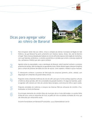 Bananal




Dicas para agregar valor
     ao roteiro de Bananal

     Para enriquecer ainda mais seu roteiro, inclua a visitação aos demais municípios da Região do Vale
     histórico, da qual Bananal faz parte juntamente com Silveiras, Queluz, Areias, São José do Barreiro
     e Arapeí. Toda a herança deixada pela tradição do ciclo do café ainda repousa nesta região de montanhas,
     com suas fazendas centenárias, a culinária característica e estradas que cortam a natureza repleta de
     rios, cachoeiras e história que vale a pena conhecer.

     Agende visitas às propriedades rurais e alambiques de Bananal, onde é possível conhecer o processo
     produtivo da cachaça, além de degustar as aguardentes locais. Muitos desses lugares oferecem empórios
     para a compra de produtos derivados da cana-de-açúcar, como rapadura, melado e açúcar mascavo.

     É interessante conhecer o processo de fabricação de conservas (pimenta, picles, cebola), com
     degustação em ambientes de grande beleza cênica.

     Programe visitas a fazendas históricas do ciclo do café, para que o turista conheça aspectos culturais
     e históricos desse período, além de curiosidades do passado brasileiro. Em algumas fazendas, pode-
     se agendar café colonial com itens da culinária típica da época, como broa de milho e aipim cozido.

     Programe atividades de vivências e compras nas diversas fábricas artesanais de crochês e fios,
     localizadas no Centro de Bananal.

     Os principais elementos da culinária típica do municipio são as trutas defumadas e os pratos feitos
     à base de truta, como as casquinhas de truta, os patês de truta e as batatas recheadas de truta, que
     são oferecidos por restaurantes locais.

     Encontre fornecedores em Bananal/SP acessando: www.fazeresdobrasil.com.br




                                                                                                          71
 
