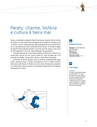 Paraty




Paraty: charme, história
e cultura à beira mar
Paraty, a acolhedora cidade do litoral fluminense, distante 236 km do Rio
de Janeiro, outrora importante entreposto de mercadorias trocadas entre
a colônia e o reino, desempenhou papel fundamental no escoamento do         Município de Paraty
ouro e das pedras preciosas vindas das Minas Gerais. Foi também região
                                                                            População: 35.730 habitantes
de significativa produção durante o ciclo da cana-de-açúcar, com cerca      (est. IBGE 2009)
de 250 engenhos e mais de 100 alambiques de aguardente.                     Área: 928 km2
    Tombada pelo Iphan, é Patrimônio Histórico Nacional e mantém um         tipo climático:
                                                                            Tropical de Altitude
preservado casario em seu Centro Histórico, hoje ocupado por uma            temperatura Média: 27°C
profusão de ateliês, restaurantes, bares e confortáveis pousadas.
    O charme de Paraty ganhou fama no exterior, especialmente após
2003, quando passou a sediar anualmente a FLIP, a Festa Literária
Internacional de Paraty. A história e a cultura dos Paratyenses compõem
um interessante roteiro turístico, com destaque especial para a Produção
                                                                            como chegar:
Associada ao Turismo.
                                                                            Rodoviário:
                                                                            A cidade é cortada pela Rodovia
                                                                            Rio-Santos (BR-101), como
                                                                            principal via de acesso pelo Rio
                                                                            de Janeiro e pelo Litoral Norte
                                                                            Paulista. Outra importante
                                                                            rodovia que nasce no município
                                                                            é a BR-459, ligando a cidade ao
                                                                            Vale do Paraíba e ao município
                                                                            de Poços de Caldas/MG.




                                                                                                           73
 