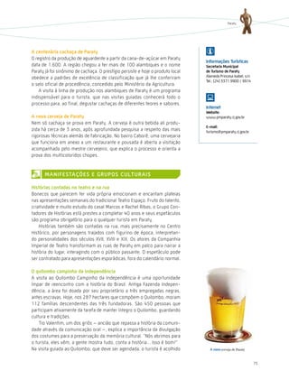 Paraty




a centenária cachaça de Paraty
O registro da produção de aguardente a partir da cana-de-açúcar em Paraty
                                                                                 informações turísticas
data de 1.600. A região chegou a ter mais de 100 alambiques e o nome             secretaria Municipal
Paraty já foi sinônimo de cachaça. O prestígio persiste e hoje o produto local   de turismo de Paraty
obedece a padrões de excelência de classificação que já lhe conferiram           Alameda Princesa Isabel, s/n
                                                                                 Tel.: (24) 3371.9900 / 9914
o selo oficial de procedência, concedido pelo Ministério da Agricultura.
    A visita à linha de produção nos alambiques de Paraty é um programa
indispensável para o turista, que nas visitas guiadas conhecerá todo o
processo para, ao final, degustar cachaças de diferentes teores e sabores.
                                                                                 internet
                                                                                 Website:
a nova cerveja de Paraty                                                         www.pmparaty.rj.gov.br
Nem só cachaça se prova em Paraty. A cerveja é outra bebida ali produ-
                                                                                 e-mail:
zida há cerca de 3 anos, após aprofundada pesquisa a respeito das mais           turismo@pmparaty.rj.gov.br
rigorosas técnicas alemãs de fabricação. No bairro Caborê, uma cervejaria
que funciona em anexo a um restaurante e pousada é aberta a visitação
acompanhada pelo mestre cervejeiro, que explica o processo e orienta a
prova dos multicoloridos chopes.


      ManiFestações e GrUPos cUltUrais

Histórias contadas no teatro e na rua
Bonecos que parecem ter vida própria emocionam e encantam plateias
nas apresentações semanais do tradicional Teatro Espaço. Fruto do talento,
criatividade e muito estudo do casal Marcos e Rachel Ribas, o Grupo Con-
tadores de histórias está prestes a completar 40 anos e seus espetáculos
são programa obrigatório para o qualquer turista em Paraty.
    histórias também são contadas na rua, mais precisamente no Centro
histórico, por personagens trajados com figurino de época, interpretan-
do personalidades dos séculos XVII, XVIII e XIX. Os atores da Companhia
Imperial de Teatro transformam as ruas de Paraty em palco para narrar a
história do lugar, interagindo com o público passante. O espetáculo pode
ser contratado para apresentações esporádicas, fora do calendário normal.

o quilombo campinho da independência
A visita ao Quilombo Campinho da Independência é uma oportunidade
ímpar de reencontro com a história do Brasil. Antiga Fazenda Indepen-
dência, a área foi doada por seu proprietário a três empregadas negras,
antes escravas. hoje, nos 287 hectares que compõem o Quilombo, moram
112 famílias descendentes das três fundadoras. São 450 pessoas que
participam ativamente da tarefa de manter íntegro o Quilombo, guardando
cultura e tradições.
    Tio Valentim, um dos griôs – ancião que repassa a história da comuni-
dade através da comunicação oral –, explica a importância da divulgação
dos costumes para a preservação da memória cultural. “Nós abrimos para
o turista, eles vêm, a gente mostra tudo, conta a história... Isso é bom!”
Na visita guiada ao Quilombo, que deve ser agendada, o turista é acolhido          a nova cerveja de Paraty


                                                                                                                75
 