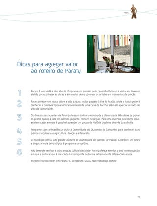 Paraty




Dicas para agregar valor
     ao roteiro de Paraty


     Paraty é um ateliê a céu aberto. Programe um passeio pelo centro histórico e a visita aos diversos
     ateliês para conhecer as obras e em muitos deles observar os artistas em momentos de criação.

     Para conhecer um pouco sobre a vida caiçara, inclua passeio à Ilha do Araújo, onde o turista poderá
     conhecer a culinária típica e o funcionamento de uma Casa de Farinha, além de apreciar o modo de
     vida da comunidade.

     Os diversos restaurantes de Paraty oferecem culinária elaborada e diferenciada. Não deixe de provar
     os pratos típicos à base de palmito-pupunha, comum na região. Para uma vivência da cozinha local,
     existem casas em que é possível aprender um pouco da história brasileira através da culinária.

     Programe com antecedência visita à Comunidade do Quilombo do Campinho para conhecer suas
     práticas seculares na agricultura, danças e artesanato.

     O município possui um grande número de alambiques de cachaça artesanal. Conhecer um deles
     e degustar esta bebida típica é programa obrigatório.

     Não deixe de verificar a programação cultural da cidade. Paraty oferece eventos o ano inteiro, ocasião
     em que a cultura local é mesclada à cosmopolita de forma extremamente diferenciada e rica.

     Encontre fornecedores em Paraty/RJ acessando: www.fazeresdobrasil.com.br




                                                                                                        77
 