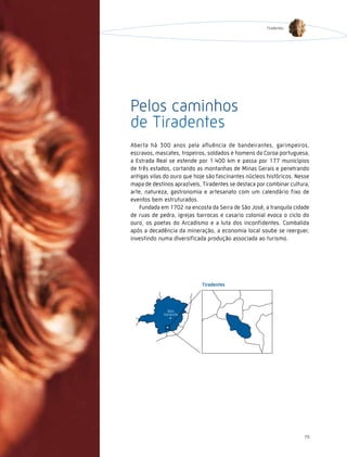 Tiradentes




Pelos caminhos
de Tiradentes
Aberta há 300 anos pela afluência de bandeirantes, garimpeiros,
escravos, mascates, tropeiros, soldados e homens da Coroa portuguesa,
a Estrada Real se estende por 1.400 km e passa por 177 municípios
de três estados, cortando as montanhas de Minas Gerais e penetrando
antigas vilas do ouro que hoje são fascinantes núcleos históricos. Nesse
mapa de destinos aprazíveis, Tiradentes se destaca por combinar cultura,
arte, natureza, gastronomia e artesanato com um calendário fixo de
eventos bem estruturados.
   Fundada em 1702 na encosta da Serra de São José, a tranquila cidade
de ruas de pedra, igrejas barrocas e casario colonial evoca o ciclo do
ouro, os poetas do Arcadismo e a luta dos inconfidentes. Combalida
após a decadência da mineração, a economia local soube se reerguer,
investindo numa diversificada produção associada ao turismo.




                                                                     79
 