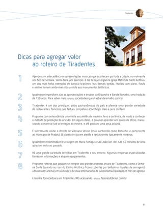 Tiradentes




Dicas para agregar valor
     ao roteiro de Tiradentes
     Agende com antecedência as apresentações musicais que acontecem por toda a cidade, normalmente
     nos fins de semana. Sexta-feira, por exemplo, é dia de ouvir órgão na Igreja Matriz de Santo Antônio,
     um dos mais belos exemplos do barroco brasileiro. Nas demais igrejas, recitais com piano, flauta
     e violino tornam ainda mais rica a visita aos monumentos históricos.

     Igualmente imperdíveis são as apresentações e ensaios da Orquestra e Banda Ramalho, uma tradição
     de 150 anos. Para saber mais: www.sociedadeorquestraebandaramalho.com.br

     Tiradentes é um dos principais polos gastronômicos do país e oferece uma grande variedade
     de restaurantes, famosos pela fartura, simpatia e aconchego. Vale a pena conferir.

     Programe com antecedência uma visita aos ateliês de madeira, ferro e cerâmica, de modo a conhecer
     o método de produção do artesão. Em alguns deles, é possível aprender um pouco do ofício, manu-
     seando o material sob orientação do mestre, e até produzir uma peça própria.

     É interessante visitar o distrito de Vitoriano Veloso (mais conhecido como Bichinho, e pertencente
     ao município de Prados). O vilarejo é rico em ateliês e restaurantes tipicamente mineiros.

     Igualmente recomendável é a viagem de Maria Fumaça a São João Del-Rei. São 35 minutos de uma
     aprazível volta ao passado.

     há uma grande variedade de trilhas em Tiradentes e seu entorno. Algumas empresas especializadas
     fornecem informações e alugam equipamentos.

     Programe roteiros que possam se integrar aos grandes eventos anuais de Tiradentes, como a Sema-
     na Santa (quando as ruas do Centro histórico ficam cobertas por belíssimos tapetes de serragem),
     a Mostra de Cinema (em janeiro) e o Festival Internacional de Gastronomia (realizado no mês de agosto).

     Encontre fornecedores em Tiradentes/MG acessando: www.fazeresdobrasil.com.br




                                                                                                         85
 