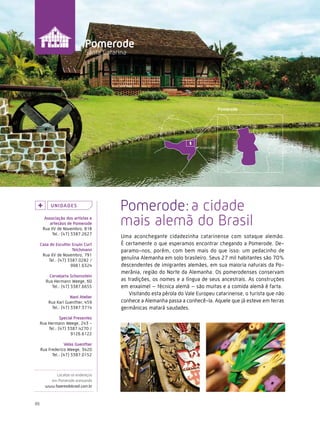 Caminhos do Fazer




                              Pomerode
                              Santa Catarina




          U n i da d e s
                                          Pomerode: a cidade
       associação dos artistas e
          artesãos de Pomerode
      Rua XV de Novembro, 818
                                          mais alemã do Brasil
           Tel.: (47) 3387.2627
                                          Uma aconchegante cidadezinha catarinense com sotaque alemão.
     casa do escultor erwin curt          É certamente o que esperamos encontrar chegando a Pomerode. De-
                      teichmann           paramo-nos, porém, com bem mais do que isso: um pedacinho de
      Rua XV de Novembro, 791
         Tel.: (47) 3387.0282 /           genuína Alemanha em solo brasileiro. Seus 27 mil habitantes são 70%
                     9981.6324            descendentes de imigrantes alemães, em sua maioria naturais da Po-
                                          merânia, região do Norte da Alemanha. Os pomerodenses conservam
          cervejaria schornstein
        Rua Hermann Weege, 60             as tradições, os nomes e a língua de seus ancestrais. As construções
           Tel.: (47) 3387.6655           em enxaimel – técnica alemã – são muitas e a comida alemã é farta.
                                             Visitando esta pérola do Vale Europeu catarinense, o turista que não
                     nani atelier
         Rua Karl Guenther, 459           conhece a Alemanha passa a conhecê-la. Aquele que já esteve em terras
          Tel.: (47) 3387.3714            germânicas matará saudades.
                special Presentes
     Rua Hermann Weege, 243 -
         Tel.: (47) 3387.4270 /
                      9126.6122

                  velas Guenther
     Rua Frederico Weege, 3420
           Tel.: (47) 3387.0152



            Localize os endereços
         em Pomerode acessando
       www.fazeresdobrasil.com.br



86
 