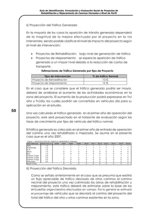 Guía de Identificación, Formulación y Evaluación Social de Proyectos de
Rehabilitación y Mejoramiento de Caminos Vecinales a Nivel de Perfil
50
ii) Proyección del Tráfico Generado
En la mayoría de los casos la aparición de tránsito generado dependerá
de la magnitud de la mejora efectuada por el proyecto en la vía
intervenida, siendo posible clasificar el nivel de impacto del proyecto según
el nivel de intervención:
• Proyectos de Rehabilitación: bajo nivel de generación de tráfico
• Proyectos de Mejoramiento: se espera la aparición de tráfico
generado a un mayor nivel debido a la reducción de costos de
transporte.
Estimaciones de Tráfico Generado por tipo de Proyecto
En el caso que se considere que el tráfico generado podría ser mayor,
deberá de analizarse el aumento de las actividades económicas en la
zona del proyecto. El aumento de la producción podrá expresarse en Tn/
año y Tn/día, los cuales podrán ser convertidos en vehículos día para su
aplicación en el estudio.
Una vez calculado el tráfico generado en el primer año de operación del
proyecto, este será proyectado en el horizonte de evaluación según las
tasas de crecimiento por tipo de vehículo del tráfico normal.
El tráfico generado es colocado en el primer año de entrada de operación
del camino una vez rehabilitada o mejorada. Se asume en el presente
caso que es el año 2007.
Tramo 1. PROYECCION DE TRAFICO GENERADO (Veh/día)
Tipo Vehículo Tasa Crec.% 2006 2007 2008 2009 2010 2011 2012 2013 2014 2015 2016
Auto 1.2 1 1 1 1 1 1 1 1 1 1
Camioneta 1.2 1 1 1 1 1 1 1 1 1 1
C.R 1.2 1 1 1 1 1 1 1 1 1 1
Micro 1.2 0 0 0 0 0 0 0 0 0 0
Bus 1.2 0 0 0 0 0 0 0 0 0 0
Camion 2 Ejes 2.5 1 1 1 1 1 1 1 1 1 1
Camión 3 Ejes 2.5 0 0 0 0 0 0 0 0 0 0
Camiòn 4 Ejes 2.5 0 0 0 0 0 0 0 0 0 0
Articulado 2.5 0 0 0 0 0 0 0 0 0 0
SUB TOTAL 4 4 4 4 4 4 4 4 4 4
iii) Proyección del Tráfico Desviado
Como se señalo anteriormente en el caso que se presuma que existirá
un flujo apreciable de tráfico desviado de otros caminos al camino
vecinal del proyecto una vez culminado las obras de rehabilitación y
mejoramiento, este tráfico deberá de estimarse sobre la base de las
encuestas origen/destino efectuadas en campo. Por lo general se estimará
el porcentaje de vehículos que se desviará al camino del proyecto del
total del tráfico del otro u otros caminos existentes en la zona.
Tipo de Intervención % de tráfico Normal
Proyecto de Rehabilitación 10 %
Proyecto de Mejoramiento 15 %
 
