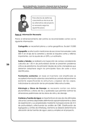 Guía de Identificación, Formulación y Evaluación Social de Proyectos de
Rehabilitación y Mejoramiento de Caminos Vecinales a Nivel de Perfil
56
Paso a) Información Necesaria
Previo al dimensionamiento del camino es recomendable contar con la
siguiente información:
Cartografía: se necesitará planos y cartas geográficas. Escala1:10,000
Topografía: se efectuarán mediciones de secciones transversales cada
500 m en el eje de la carretera y donde se requiera cortes y rellenos
importantes, con la ayuda de un GPS y un eclímetro.
Suelos y taludes: se realizará una inspección de campo considerando
calicatas de 1.00 m de profundidad donde se presenten problemas
críticos de plataforma. Se estimarán taludes de corte y terraplenes que
deberían adoptarse según los principales tipos de suelo y roca
identificados.
Pavimentos existentes: en base al inventario vial simplificado se
recopilará información sobre las características y estado del pavimento
existente especificando la estructura y espesor de las capas,
indicándose la ubicación de las principales fallas estructurales.
Hidrología y Obras de Drenaje: es necesario contar con datos
pluviométricos y aforos de ríos y quebradas que permitan estimar las
dimensiones preliminares de las obras de arte y de drenaje.
Canteras y Fuentes de Agua: es importante en el caso de vías afirmadas
ubicar las canteras disponibles delimitando aproximadamente su área
de explotación y sus propiedades mediante 2 prospecciones de 3 m
de profundidad y efectuando los análisis de CBR, Clasificación de
Agregados y Límites de Atterberg. Asimismo se deberá determinar la
ubicación de las fuentes de agua para su empleo en el proyecto.
Para efectos de definir las
características técnicas de
las alternativas del proyecto
es necesario seguir los
siguientes pasos:
 