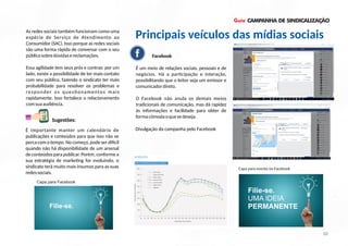 Guia CAMPANHA DE SINDICALIZAÇÃO
As redes sociais também funcionam como uma
espécie de Serviço de Atendimento ao
Consumidor (SAC). Isso porque as redes sociais
são uma forma rápida de conversar com o seu
públicosobredúvidasereclamações.
Essa agilidade tem seus prós e contras: por um
lado, existe a possibilidade de ter mais contato
com seu público, fazendo o sindicato ter mais
probabilidade para resolver os problemas e
responder os ques onamentos mais
rapidamente. Isso fortalece o relacionamento
comsuaaudiência.
Facebook
É um meio de relações sociais, pessoais e de
negócios. Há a par cipação e interação,
possibilitando que o leitor seja um emissor e
comunicadordireto.
O Facebook não anula os demais meios
tradicionais de comunicação, mas dá rapidez
às informações e facilidade para obter de
formacômodaoquesedeseja.
É importante manter um calendário de
publicações e conteúdos para que isso não se
perca com o tempo. No começo, pode ser di cil
quando não há disponibilidade de um arsenal
de conteúdos para publicar. Porém, conforme a
sua estratégia de marke ng for evoluindo, o
sindicato terá muito mais insumos para as suas
redessociais.
Sugestões:
11 10
Principais veículos das mídias sociais
Divulgação da campanha pelo Facebook
Filie-se.
UMA IDEIA
PERMANENTE
Capa para evento no Facebook
10
UMA IDEIA
Filie-se.
Capa para Facebook
 