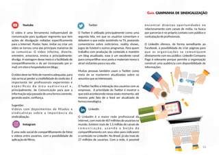 Guia CAMPANHA DE SINDICALIZAÇÃO
Youtube
O vídeo é uma ferramenta indispensável de
comunicação para qualquer segmento que tem
ações de divulgação voltadas especiﬁcamente
para a Internet. Postar, fazer, imitar ou criar um
vídeo se tornou uma das principais maneiras de
se comunicar. O vídeo informa, diverte,
entretém, emociona, ensina e principalmente:
divulga. A vantagem desse meio é a facilidade de
compar lhamento e de ser incorporado por e-
mail,emsitesehospedadosemblogs.
Ovídeodeveserfeitodemaneiraadequada,para
nãoarriscarperderacredibilidadedosindicato.É
importante ter proﬁssionais experientes e
e s p e c í ﬁ c o s d a á r e a a u d i o v i s u a l e ,
principalmente, de Comunicação para que a
informaçãosejapassadadeumaformacoerente,
gerandoassim,conﬁança.
Sugestão:
Vídeos com depoimentos de ﬁliados e
sindicalistas sobre a importância da
sindicalização.
Instagram
É uma rede social de compar lhamento de fotos
e vídeos entre usuários, com a possibilidade de
aplicaçãodeﬁltros.
Twi er
O Twi er é u lizado principalmente como uma
segunda tela, em que os usuários comentam e
debatem o que estão assis ndo na TV, postando
comentários sobre no ciários, reality shows,
jogos de futebol e outros programas. Para quem
trabalha com produção de conteúdo e mantém
um blog atualizado, esse é um excelente canal
para compar lhar seus posts e materiais novos e
atrairvisitantesparaoseusite.
Muitas pessoas também usam o Twi er como
meio de se manterem atualizadas sobre os
assuntosqueasinteressam.
O Twi er facilita a interação dos usuários com as
empresas. A prioridade do Twi er é mostrar o
que está acontecendo nesse exato momento, até
mesmo pelo fato de o feed ser atualizado de
formacronológica.
LinkedIn
O LinkedIn é a maior rede proﬁssional da
internet,commaisde467milhõesdeusuáriosno
mundo. Existem mais de 1,5 milhão de canais de
c o m u n i c a ç ã o , u s a n d o o b o t ã o d e
compar lhamento em seus sites para indicarem
o conteúdo no LinkedIn. No Brasil, já são mais de
27 milhões de usuários. Com a rede, é possível
encontrar diversas oportunidades no
relacionamento com canais de mídia, na busca
por parcerias e no próprio contato com público e
contrataçãodeproﬁssionais.
O LinkedIn oferece, de forma semelhante ao
Facebook, a possibilidade de criar páginas para
que as organizações se comuniquem
diretamente com seu público. LinkedIn Company
Page é relevante porque permite a organização
construir uma audiência com disponibilidade de
informações.
12
 