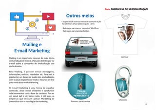 Guia CAMPANHA DE SINDICALIZAÇÃO
Mailing é um importante recurso de mala direta
com produção de texto e artes para distribuição via
e-mail sobre a campanha de sindicalização aos
sindicalizados.
Pelo Mailing, é possível enviar mensagens,
informações, no cias, newsle er etc. Para isso, é
preciso ter um banco de dados dos sindicalizados
com os seus respec vos e-mails e recursos on-line
paraenviodose-mailsmarke ng.
O E-mail Marke ng é uma forma de espalhar
conteúdo, atrair novos visitantes e aprofundar
relacionamentos com a base de contatos. Por ser
um canal ágil e de baixo custo, é ú l para as
empresas que desejam aplicar Marke ng de
Conteúdoeoutrasestratégiasdemarke ng.
Outros meios
- Adesivos para carro, tamanho 30x15cm
- Adesivos para camisa/bo on
13
Mailing e
E-mail Marke ng
- Sugestão de outros meios de comunicação
furadinho/cartaz/adesivo para carro.
Filie-se.
UMAIDEIA
PERMANENTE
Filie-se.
UMA IDEIA
PERMANENTE
Adesivo para camisa
Chaveiro
Camisa
 