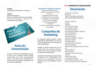 Guia CAMPANHA DE SINDICALIZAÇÃO
Panﬂetos
Confecção de panﬂetos para a campanha.
Os sindicatos também poderão realizar
campanha de sindicalização por meio de
sorteio de brindes para os sindicalizados e
novossindicalizados.
Também é possível confeccionar um kit
promocional com camisas, chaveiros,
canetas, bonés, tapa-sol, usando a imagem
dacampanhadesindicalização.
A en dade sindical também poderá realizar
convênio com os sindicalizados, com
descontos ou bene cios, os quais
facilitarão o dia a dia dos ﬁliados e futuros
ﬁliados.
Filie-se.
UMA IDEIA
PERMANENTE
Modelo para orçamento
Descrição:
TOTAL - PRODUÇÃO / EXECUÇÃO -
DIVULGAÇÃO COMERCIALIZAÇÃO
Serviços e Materiais:
Busdoor
Fotógrafo
Pré-impressão Cartazes
Pré-impressão Convites
Pré-impressão Folders
Pré-impressão Catálogos/ Programa
Impressão Panﬂetos
Impressão Banners
Impressão Cartazes
Impressão Catálogos / Programa
Impressão Convites
Impressão Folders
Locação de Mesas e Cadeiras
Material Fotográﬁco
Mídia Impressa (especiﬁcar jornal/revistas
etc)
Mídia Radiofônica
Mídia Televisiva
Montagem/ Colocação Banners
Outdoors
Programação Visual
Pré-impressão Filipetas
Mídia Filipetas (especiﬁcar item)
Outros (acrescentar linhas e especiﬁcar)
Planejando o marke ng na Internet:
Os passos do planejamento:
1 - Roteiro - plano de comunicação
na Internet
2 - Obje vos da comunicação
3 - Público-alvo da comunicação
4 - Mensagem a ser comunicada
5 - Meios de comunicação
6 - Plano operacional-tá co
7 - Orçamento
8 - Meios de mensuração e avaliação
de resultado
Para que a campanha de sindicalização dê certo,
é preciso que o sindicato realize contatos
permanentes com a base, conscien zando
sobre a importância da sindicalização e
fortalecimento da categoria proﬁssional e de
todaaclassetrabalhadora.
Fases da
Comunicação
Tapa-sol
Confecçãodetapa-sol;
Brinde de papelão (tapa-sol) personalizado
usado para proteger o interior dos
automóveisdosraiossolares.
Campanha de
Marke ng
Orçamento
14
 