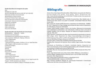 Guia CAMPANHA DE SINDICALIZAÇÃO
Ariano, Erica; Costa, Nayara Miranda da Silva. Mídias Sociais: cinco pontos de inﬂuência.
U n i v e r s i d a d e V i l a V e l h a , V i l a V e l h a , 2 0 1 3 . D i s p o n í v e l e m :
h p://www.ideiademarke ng.com.br/2013/06/17/midias-sociais-cinco-pontos-de-
inﬂuencia.Acessoem10/03/2018.
Barros, Arthur de Alvarenga; Carmo, Michelle Fernanda Alves; Silva, Rafaela Luiza. A
inﬂuência das redes sociais e seu papel na sociedade. Universidade Federal de Minas
Gerais,2012.
Brito, Cassius de. Estudo do IPEA demonstra a importância da sindicalização. ASSIBGE-
SN, 2017. Disponível em h p://assibge.org.br/estudo-do-ipea-mostra-a-importancia-
da-sindicalizacao.Acessoem15/03/2018.
Campos, André Gambier Campos e Moura, Ana Carolina. Diferenças de remuneração
entre trabalhadores sindicalizados e não sindicalizados: evidências sobre o mercado de
trabalho brasileiro. Rio de Janeiro, Pesquisa do Ins tuto de Pesquisa Econômica e
Aplicada-IPEA,2017.
Costa, Maurício. A importância do vídeo como ferramenta de comunicação na internet.
Web ar gos, 2012. Disponível em: h ps://www.webar gos.com/ar gos/a-
i m p o r t a n c i a - d o - v i d e o - c o m o - f e r r a m e n t a - d e - c o m u n i c a c a o - n a -
internet/98333#ixzz57tjTqpcw.Acessoem15/03/2018.
Honorato,Gilson.ConhecendooMarke ng.Manole:Barueri-SP,2004.
Koppling, Elisa. Assessoria de Imprensa: teoria e prá ca. Sagra Luzza o, Porto Alegre,
2001.
Introdução ao Marke ng no Linkedin, resultados digitais. Disponível em
h ps://s3.amazonaws.com/rd-marke ng-objects/ebook_mkt-no-linkedin/introducao-
ao-marke ng-no-linkedin.pdf.Acessoem08/04/2018.
MeloFilho,Álvarode.NovaApos ladePlanejamentodeMídiaeEstudodosMeios.PUC-
GO,2018.
Prado, Jorge Moisés Kroll; Correa, Elisa Cris na Delﬁni. Bibliotecas universitárias e
presença digital: estabelecimento de diretrizes para o uso de mídias sociais. Belo
Horizonte, 2016. Disponível em:
h p://www.scielo.br/scielo.php?script=sci_ar extpid=S1413-
99362016000300165#B1. Acesso em 20/03/2018.
Rego, Francisco Gaudêncio Torquato do. Comunicação Empresarial e Comunicação
Ins tucional.SãoPaulo:SummusEditorial,1986.
BibliograﬁaQuadro descri vo do Cronograma das ações
Ano:
A vidade em cada mês
JAN FEV MAR ABR MAI JUN JUL AGO SET OUT NOV DEZ
Elaboração do Plano de Comunicação
Apresentação à Câmara Técnica
Entrega do Produto Final e Aprovação
Início da Execução do Plano de Comunicação
Contratação: Assessoria de Comunicação
Publicação do Website
Bole m Informa vo
Folder Ins tucional
Vídeo Ins tucional
Manual de Iden dade
Quadro descri vo dos Orçamentos de Comunicação
INSTRUMENTO - PRODUTO - CUSTO
Assessoria de Comunicação
Contratação de um proﬁssional para executar as
ações propostas: Mailing list, Clipping e Releases;
- Arte e Diagramação
Bole m Impresso
- Impressão (Formato aberto: 42x30cm; 4/4 cor; Papel Reciclato
120g; Tiragem: 2.000 exemplares por edição.)
Confecção da Página
Manutenção
Website
Hospedagem
Manual de Iden dade
- Elaboração
- Arte e Diagramação
Assessoria de Comunicação
Folder Ins tucional
- Impressão (Formato aberto: 21x30cm; 4/4 cor; Papel Couchê 90;
Tiragem: 10.000 exemplares por edição)
Vídeo Ins tucional (Roteiro, Edição e Finalização do vídeo)
15
 