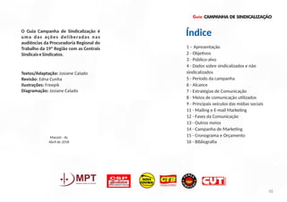 1 – Apresentação
2 - Obje vos
3 - Público-alvo
4 - Dados sobre sindicalizados e não
sindicalizados
5 - Período da campanha
6 - Alcance
7 - Estratégias de Comunicação
8 - Meios de comunicação u lizados
9 - Principais veículos das mídias sociais
11 - Mailing e E-mail Marke ng
12 - Fases da Comunicação
13 - Outros meios
14 - Campanha de Marke ng
15 - Cronograma e Orçamento
16 - Bibliograﬁa
Guia
Textos/Adaptação: Josiane Calado
Revisão: Edna Cunha
Ilustrações: Freepik
Diagramação: Josiane Calado
CAMPANHA DE SINDICALIZAÇÃO
O Guia Campanha de Sindicalização é
uma das ações deliberadas nas
audiências da Procuradoria Regional do
Trabalho da 19ª Região com as Centrais
SindicaiseSindicatos.
02
Índice
Maceió - AL
Abril de 2018
 