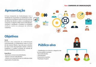 Guia CAMPANHA DE SINDICALIZAÇÃO
- Trabalhadores de diversas categorias dos
serviçospúblicoeprivado;
-Nãosindicalizados;
-Sindicalizados;
-Empresáriosepatrões;
-Populaçãoemgeral.
O Guia Campanha de Sindicalização tem a
ﬁnalidade de conscien zar os trabalhadores sobre
a importância da ﬁliação sindical como ferramenta
de defesa dos direitos e sobre a consolidação das
conquistas. O obje vo é ﬁliar novos sindicalizados,
combater a desﬁliação e fortalecer as en dades
sindicais contra as ameaças da reforma
trabalhista.
Apresentação
Geral:
Realizar uma campanha de sindicalização
conscien zando os trabalhadores sobre os riscos
de não estarem ﬁliados, haja vista que os direitos
da classe serão desrespeitados devido à reforma
trabalhista e à polí ca constante de re rada de
direitostrabalhistaseprevidenciários.
Especíﬁcos:
-Aumentaronúmerodesindicalizados;
-Manterosatuaissindicalizados;
- Mostrar aos empresários que os sindicatos estão
organizadosefortalecidos.
Obje vos
Público-alvo
03
 