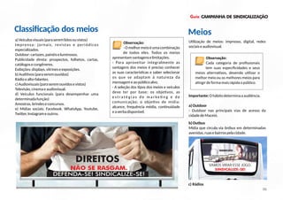 Guia CAMPANHA DE SINDICALIZAÇÃO
a)Veículosvisuais(paraseremlidosouvistos)
Imprensa: jornais, revistas e periódicos
especializados.
Outdoor:cartazes,painéiseluminosos.
Publicidade direta: prospectos, folhetos, cartas,
catálogosecongêneres.
Exibições:displays,vitrineseexposições.
b)Audi vos(paraseremouvidos)
Rádioealto-falantes.
c)Audiovisuais(paraseremouvidosevistos)
Televisão,cinemaeaudiovisual.
d) Veículos funcionais (para desempenhar uma
determinadafunção)
Amostras,brindeseconcursos.
e) Mídias sociais: Facebook, WhatsApp, Youtube,
Twi er,Instagrameoutros.
U lização de meios: impresso, digital, redes
sociaiseaudiovisual.
Importante:Ohábitodeterminaaaudiência.
a)Outdoor
- Outdoor nas principais vias de acesso da
cidadedeMaceió.
DIREITOS
NÃO SE RASGAM.
DEFENDA-SE! SINDICALIZE-SE!
Classiﬁcação dos meios
06
Observação:
-Omelhormeioéumacombinação
de todos eles. Todos os meios
apresentamvantagenselimitações.
- Para aproveitar integralmente as
vantagens dos meios é preciso conhecer
as suas caracterís cas e saber selecionar
os que se adaptam à natureza da
mensagemeaopúblicoalvo.
- A seleção dos pos dos meios e veículos
deve ter por base: os obje vos, as
e s t ra t é g i a s d e m a r ke n g e d e
comunicação; o obje vo de mídia:
alcance, frequência média, con nuidade
eaverbadisponível.
b)Outbus
Mídia que circula via ônibus em determinadas
avenidas,ruasebairrospelacidade.
Observação:
Cada categoria de proﬁssionais
tem suas especiﬁcidades e seus
meios alterna vos, devendo u lizar o
melhor meio ou os melhores meios para
a ngirdeformamaisrápidaopúblico.
Meios
VAMOSVIRARESSEJOGO.
SINDICALIZE-SE!
DESEMPREGO
CRISE
ASSÉDIO MORAL
ADOECIMENTOS
REFORMA TRABALHISTA
DEMISSÃO
c) Rádios
 