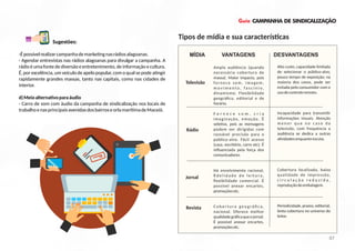 Guia CAMPANHA DE SINDICALIZAÇÃO
-Épossívelrealizarcampanhademarke ngnasrádiosalagoanas.
- Agendar entrevistas nas rádios alagoanas para divulgar a campanha. A
rádioéumafontedediversãoeentretenimento,deinformaçãoecultura.
É, por excelência, um veículo de apelo popular, com o qual se pode a ngir
rapidamente grandes massas, tanto nas capitais, como nas cidades de
interior.
d)Meioalterna voparaáudio
- Carro de som com áudio da campanha de sindicalização nos locais de
trabalhoenasprincipaisavenidasdosbairroseorlamarí madeMaceió.
Tipos de mídia e sua caracterís cas
Televisão
Rádio
Jornal
Revista
Ampla audiência (quando
necessária cobertura de
massa). Maior impacto, pois
fornece som, imagem,
m o v i m e n t o , f a s c í n i o ,
dinamismo. Flexibilidade
geográﬁca, editorial e de
horário.
F o r n e c e s o m , c r i a
imaginação, emoção. É
sele va, pois as mensagens
podem ser dirigidas com
razoável precisão para o
público-alvo. Fácil acesso
(casa, escritório, carro etc). É
inﬂuenciada pela força dos
comunicadores.
Há envolvimento racional,
ﬁ d e l i d a d e d e l e i t u ra ,
ﬂexibilidade comercial. É
possível anexar encartes,
promoçõesetc.
C o b e r t u ra g e o g rá ﬁ c a ,
nacional. Oferece melhor
qualidadegráﬁcaqueojornal.
É possível anexar encartes,
promoçõesetc.
MÍDIA VANTAGENS DESVANTAGENS
Alto custo, capacidade limitada
de selecionar o público-alvo,
pouco tempo de exposição; na
maioria dos casos, pode ser
evitada pelo consumidor com o
usodecontroleremoto.
Incapacidade para transmi r
informações visuais. Atenção
m e n o r q u e n o c a s o d a
televisão, com frequência a
audiência se dedica a outras
a vidadesenquantoescuta.
Cobertura localizada, baixa
qualidade de impressão,
c i r c u l a ç ã o r e d u z i d a ,
reproduçãodeembalagem.
Periodicidade,prazos,editorial,
lenta cobertura no universo do
leitor.
Sugestões:
07
 