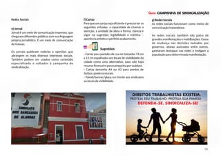 Guia CAMPANHA DE SINDICALIZAÇÃO
f)Cartaz
Paraqueumcartazsejaeﬁcienteéprecisoteras
seguintes virtudes: a capacidade de chamar a
atenção; a unidade de ideia e forma; clareza e
vigor na sugestão; legibilidade e esté ca –
aparênciaar s caeperfeitoacabamento.
- Cartaz para paredes de rua no tamanho 74 cm
x 53 cm espalhados em locais de visibilidade da
cidade como uma alterna va, caso não haja
recursoﬁnanceiroparacampanhaporoutdoor.
- Cartaz tamanho A4 ou A3 para pontos de
ônibus,postesemurais.
- Painel/banner/placa em frente aos sindicatos
oulocaisdevisibilidade.
e)Jornal
Jornal é um meio de comunicação impresso, que
chega aos diferentes públicos com sua linguagem
própria jornalís ca. É um meio de comunicação
demassas.
Os jornais publicam no cias e opiniões que
abrangem os mais diversos interesses sociais.
Também podem ser usados como conteúdo
especializado e voltados à campanha de
sindicalização.
DEFENDA-SE. SINDICALIZA-SE!
DIREITOS TRABALHISTAS EXISTEM.
PROTEJA SEU TRABALHO. PROTEJA SUA FAMÍLIA
08
Sugestões:
g)RedesSociais
As redes sociais funcionam como meios de
comunicaçãoinstantânea.
As redes sociais também são palco de
grandes manifestações e mobilizações. Casos
de mudança nas decisões tomadas por
governos, abaixo assinados entre outros,
ganharam destaque nas redes e ins gam a
populaçãoparadeterminadamanifestação.
Redes Sociais
 