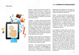 Guia CAMPANHA DE SINDICALIZAÇÃO
No cias – As mídias sociais têm se tornado uma
importante fonte de no cias e acessíveis com
divulgação muito mais rápida. A população
mundial também toma conhecimento de
informações nunca antes divulgadas, como é o
caso de espionagem de milhões de internautas
pelosEstadosUnidos.
Interação – As mídias sociais têm promovido
interação em grande escala. Permitem que as
pessoas mantenham contato de uma forma mais
regular, nunca vista antes devido às limitações de
espaço e tempo. Pessoas em cidades ou
con nentes distantes podem manter contato
com facilidade, o que cria a oportunidade de
vivenciar diferentes culturas. Isso faz com que as
pessoas reavaliem seu modo de viver, uma vez
que são expostas a costumes diferentes daqueles
queacreditavamseremosideais.
Marke ng – Toda a dinâmica do marke ng tem
sido alterada pelas mídias sociais. As empresas
estão cada vez mais centradas no consumidor e
são capazes de compreender as necessidades do
mercadoapar rdoprópriomercado.
Educação – Têm desempenhado um papel
importante na promoção da alfabe zação. As
crianças que começam a usar as plataformas
desenvolvem habilidades de comunicação
precocemente e geralmente tornam-se
alfabe zadas mais rapidamente. Aos adultos, as
mídias sociais permitem que o aprendizado seja
focadonospontosdeseusinteresses.
Polí ca – As mídias sociais têm permi do uma
maior consciência polí ca e de organização, e,
em alguns casos, reescrito a história. Muitos
protestos têm sido organizados com auxílio,
principalmente do Facebook. Essas mídias
desempenharam um papel importante nas
eleições iranianas, na reeleição de Obama como
presidente dos EUA, inspirou as agitações
polí cas no Egito e têm inﬂuenciado as
manifestaçõesnoBrasil.
O uso nega vo - As redes sociais, de fato, têm o
poder de transformar o modo com que a nossa
sociedade se comporta, inﬂuenciando
rapidamente a opinião pública por meio do
compar lhamento veloz de informações.
Entretanto, também existem aspectos nega vos
que ocasionam uma série de problemas, como o
bullying, que são atos de violência sica ou
psicológica, intencionais e repe dos, pra cados
por um indivíduo ou grupo de indivíduos
causando dor e angús a, sendo executadas
dentro de uma relação desigual de poder; ou
também, as várias formas de “cibercrime”, uma
prá ca de crime na internet que consiste em
fraudar a segurança de computadores ou redes
empresariais.
09
Redes Sociais
 