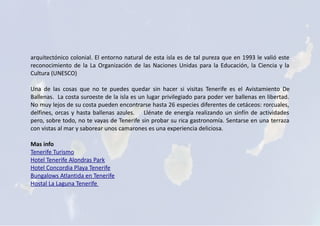 arquitectónico colonial. El entorno natural de esta isla es de tal pureza que en 1993 le valió este
reconocimiento de la La Organización de las Naciones Unidas para la Educación, la Ciencia y la
Cultura (UNESCO)
Una de las cosas que no te puedes quedar sin hacer si visitas Tenerife es el Avistamiento De
Ballenas. La costa suroeste de la isla es un lugar privilegiado para poder ver ballenas en libertad.
No muy lejos de su costa pueden encontrarse hasta 26 especies diferentes de cetáceos: rorcuales,
delfines, orcas y hasta ballenas azules. Llénate de energía realizando un sinfín de actividades
pero, sobre todo, no te vayas de Tenerife sin probar su rica gastronomía. Sentarse en una terraza
con vistas al mar y saborear unos camarones es una experiencia deliciosa.
Mas info
Tenerife Turismo
Hotel Tenerife Alondras Park
Hotel Concordia Playa Tenerife
Bungalows Atlantida en Tenerife
Hostal La Laguna Tenerife
 