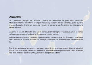 LANZAROTE
Los peculiares paisajes de Lanzarote forman un ecosistema de gran valor reconocido
internacionalmente. Un entorno ideal para relajarse y perderse por sus volcanes, grutas o playas
vírgenes. Después, detente un momento y respira la paz de la isla. Te sentirás tan lejos como si
viajaras a la luna.
Lanzarote es una isla diferente, Una isla de tierras volcánicas negras y rojizas que, unido al silencio
y a la paz que se respira, hará que te sientas como en otro planeta.
Ademas Lanzarote cuenta con unos excelentes vinos con denominación de origen, Una buena
forma de conocer la isla es visitando sus bodegas y probando sus deliciosos vinos de Malvasía con
DO.
Otra de las ventajas de lanzarote es que es un punto de encuentro para deportistas de alto nivel,
gracias a sus días largos y soleados, deportistas de toda europa eligen lanzarote como el destino
ideal para practicar ciclismo, running, nartación o deportes náuticos.
 
