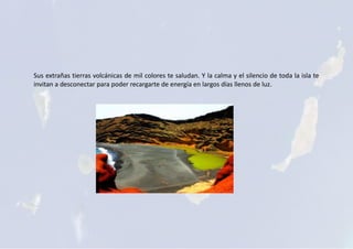 Sus extrañas tierras volcánicas de mil colores te saludan. Y la calma y el silencio de toda la isla te
invitan a desconectar para poder recargarte de energía en largos días llenos de luz.
 