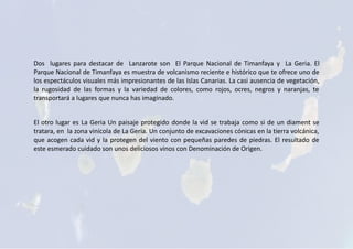 Dos lugares para destacar de Lanzarote son El Parque Nacional de Timanfaya y La Geria. El
Parque Nacional de Timanfaya es muestra de volcanismo reciente e histórico que te ofrece uno de
los espectáculos visuales más impresionantes de las Islas Canarias. La casi ausencia de vegetación,
la rugosidad de las formas y la variedad de colores, como rojos, ocres, negros y naranjas, te
transportará a lugares que nunca has imaginado.
El otro lugar es La Geria Un paisaje protegido donde la vid se trabaja como si de un diament se
tratara, en la zona vinícola de La Geria. Un conjunto de excavaciones cónicas en la tierra volcánica,
que acogen cada vid y la protegen del viento con pequeñas paredes de piedras. El resultado de
este esmerado cuidado son unos deliciosos vinos con Denominación de Origen.
 