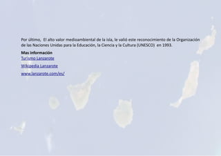 Por último, El alto valor medioambiental de la isla, le valió este reconocimiento de la Organización
de las Naciones Unidas para la Educación, la Ciencia y la Cultura (UNESCO) en 1993.
Mas información
Turismo Lanzarote
Wikipedia Lanzarote
www.lanzarote.com/es/
 