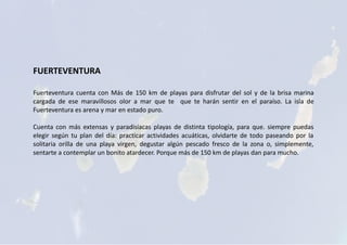 FUERTEVENTURA
Fuerteventura cuenta con Más de 150 km de playas para disfrutar del sol y de la brisa marina
cargada de ese maravillosos olor a mar que te que te harán sentir en el paraíso. La isla de
Fuerteventura es arena y mar en estado puro.
Cuenta con más extensas y paradisíacas playas de distinta tipología, para que. siempre puedas
elegir según tu plan del día: practicar actividades acuáticas, olvidarte de todo paseando por la
solitaria orilla de una playa virgen, degustar algún pescado fresco de la zona o, simplemente,
sentarte a contemplar un bonito atardecer. Porque más de 150 km de playas dan para mucho.
 