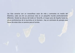 Las islas canarias son un maravilloso oasis de vida y contrastes en medio del
Atlantico, cada una de sus preciosas islas es un pequeño mundo profundamente
diferente. Desde las alturas del teide en Tenerife, el mayor pico de España hasta las
selvas prehistoricas de la laurisilva en la Gomera , hay un contraste de paisajes que
hacen de estas islas un paraiso para el turista.
 