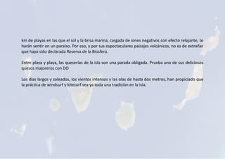 km de playas en las que el sol y la brisa marina, cargada de iones negativos con efecto relajante, te
harán sentir en un paraíso. Por eso, y por sus espectaculares paisajes volcánicos, no es de extrañar
que haya sido declarada Reserva de la Biosfera.
Entre playa y playa, las queserías de la isla son una parada obligada. Prueba uno de sus deliciosos
quesos majoreros con DO
Los días largos y soleados, los vientos intensos y las olas de hasta dos metros, han propiciado que
la práctica de windsurf y kitesurf sea ya toda una tradición en la isla.
 