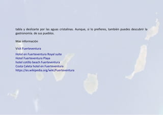 tabla y deslizarte por las aguas cristalinas. Aunque, si lo prefieres, también puedes descubrir la
gastronomía. de sus pueblos.
Mas información
Visit Fuerteventura
Hotel en Fuerteventura Royal suite
Hotel Fuerteventura Playa
hotel cotillo beach Fuerteventura
Costa Caleta hotel en Fuerteventura
https://es.wikipedia.org/wiki/Fuerteventura
 