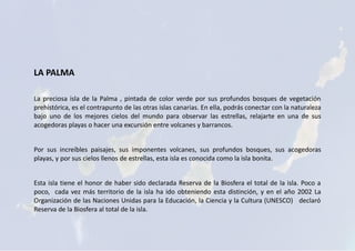 LA PALMA
La preciosa isla de la Palma , pintada de color verde por sus profundos bosques de vegetación
prehistórica, es el contrapunto de las otras islas canarias. En ella, podrás conectar con la naturaleza
bajo uno de los mejores cielos del mundo para observar las estrellas, relajarte en una de sus
acogedoras playas o hacer una excursión entre volcanes y barrancos.
Por sus increíbles paisajes, sus imponentes volcanes, sus profundos bosques, sus acogedoras
playas, y por sus cielos llenos de estrellas, esta isla es conocida como la isla bonita.
Esta isla tiene el honor de haber sido declarada Reserva de la Biosfera el total de la isla. Poco a
poco, cada vez más territorio de la isla ha ido obteniendo esta distinción, y en el año 2002 La
Organización de las Naciones Unidas para la Educación, la Ciencia y la Cultura (UNESCO) declaró
Reserva de la Biosfera al total de la isla.
 