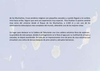 de los Muchachos, Cruza senderos mágicos con pequeñas cascadas y, cuando llegues a la cumbre,
mira hacia arriba. Seguro que será una experiencia muy especial. Para finalizar Si quieres sentirte
muy cerca del universo desde el Roque de los Muchachos, a 2.420 m y con uno de los
observatorios telescópicos más completos del mundo, obtendrás una de las mejores vistas
Un lugar para destacar es la Caldera de Taburiente una Una caldera volcánica llena de vejetcion.
La grandeza de este parque, donde el protagonismo se lo lleva el agua por su multitud de arroyos y
cascadas, te dejará asombrado. Se trata de un impresionante circo de picos de roca volcánica que
envuelven una colina de densos bosques de pino canario y abruptos barrancos.
 