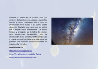 Ademas la Palma es un paraiso para los
amantes de la astronomia, gracias a sus cielos
limpios y a unas condiciones unicas para. su
observacion de los astros, la isla cuenta con la
distinción Starlight, que reconoce los cielos
con la mejor calidad astronómica. Los cielos
limpios y protegidos de la Palma te ofrecen
unas condiciones inmejorables para la
observación de las estrellas, tanto como si vas
a tu aire, como sí contratas una ruta nocturna
guiada o una sesión de observación desde un
espectacular mirador.
Mas información
http://www.visitlapalma.es/
https://es.wikipedia.org/wiki/La_Palma
http://www.cabildodelapalma.es/
 