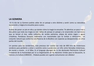 LA GOMERA
En la isla de La Gomera podrás saltar de un paisaje a otro distinto y sentir como su naturaleza
exuberante y mágica te envuelve poco a poco.
Acabas de poner un pie en ella y ya sientes cómo la magia te envuelve. Te adentras un poco más y
descubres que toda esa magia es real. Saltas de paisaje en paisaje y te sorprendes con barrancos
que se lanzan al mar, valles cubiertos de verdes palmeras, playas de arena negra y aguas
cristalinas, frondosos bosques milenarios con manantiales que te invitan a refrescarte… Un
conjunto natural que conforma una Reserva de la Biosfera con especies ya desaparecidas en otras
partes del mundo.
Un paraiso para los senderistas, Esta preciosa isla cuenta con más de 600 kms de misteriosos
senderos para perderte y volver a sentirte como cuando eras un niño entre llamadas misteriosas,
de monte a monte , si el Silbo, Es el lenguaje aborigen de la isla declarado Patrimonio Cultural
Inmaterial de la Humanidad por la La Organización de las Naciones Unidas para la Educación, la
Ciencia y la Cultura (UNESCO) . ¡Todavía puedes ver a gente comunicarse con silbidos!
 
