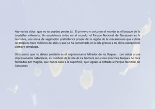 Hay varios sitios que no te puedes perder ¡¡¡ El primero y unico en el mundo es el bosque de la
Laurisilva milenaria, Un ecosistema único en el mundo. el Parque Nacional de Garajonay es la
laurisilva, una masa de vegetación prehistórica propia de la región de la macaronesia que cubría
los trópicos hace millones de años y que se ha conservado en la isla gracias a su clima excepcional
siempre templado.
Otro punto que no debes perderte es el impresionante Mirador de los Roques con vistas a una
impresionante naturaleza, es símbolo de la isla de La Gomera son cinco enormes bloques de roca
formados por magma, que nunca salió a la superficie, que vigilan la entrada al Parque Nacional de
Garajonay.
 