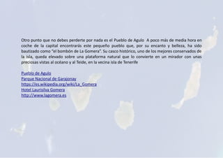 Otro punto que no debes perderte por nada es el Pueblo de Agulo A poco más de media hora en
coche de la capital encontrarás este pequeño pueblo que, por su encanto y belleza, ha sido
bautizado como “el bombón de La Gomera”. Su casco histórico, uno de los mejores conservados de
la isla, queda elevado sobre una plataforma natural que lo convierte en un mirador con unas
preciosas vistas al océano y al Teide, en la vecina isla de Tenerife
Pueblo de Agulo
Parque Nacional de Garajonay
https://es.wikipedia.org/wiki/La_Gomera
Hotel Laurisilva Gomera
http://www.lagomera.es
 