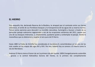 EL HIERRO
Esta pequeña isla, declarada Reserva de la Biosfera, te atrapará por el contraste entre sus tierras
volcánicas, el verde de sus frondosos bosques y la transparencia de las aguas de su reserva marina.
Tienes varias opciones para descubrir su increíble naturaleza. Sumergirte y bucear a través de su
particular paisaje submarino regenerado a raíz de las erupciones volcánicas del 2011, pasear por
uno de sus bosques milenarios. o, simplemente, quedarte quieto y contemplar el paisaje. Siente lo
maravilloso que es detenerse y respirar el aire puro de El Hierro.
Hasta 1885 la Punta de Orchilla fue considerada el meridiano 0, convirtiéndose así en uno de los
más usados en los mapas del siglo XVI y XVII. Por eso, todavía hoy se conoce a El Hierro como la
isla de Meridiano.
Ademas El Hierro tiene el honor de ser la primera isla del mundo 100% Energeticamente sostenible
, gracias a la central hidroeólica Gorona del Viento, es la primera isla completamente
 
