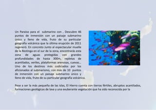 Un Paraiso para el submarino con , Descubre 46
puntos de inmersión con un paisaje submarino
único y lleno de vida, fruto de su particular
geografía volcánica que la última erupción de 2011
regeneró. En concreto Junto al espectacular muelle
de la Restinga en el sur de la zona, encontrarás esta
zona de aguas protegidas con grandes
profundidades de hasta 300m, repletas de
acantilados, veriles, plataformas arenosas, cuevas…
Uno de los destinos más codiciados por los
aficionados al submarismo, con más de 10 puntos
de inmersión con un paisaje submarino único y
lleno de vida, fruto de su particular geografía volcánica.
Pese a ser la más pequeña de las islas, El Hierro cuenta con tierras fértiles, abruptos acantilados,
formaciones geológicas de lava y una exuberante vegetación que ha sido reconocida por la
 