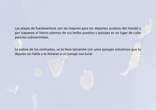 Las playas de fuerteventura son las mejores para los deportes acuticos del mundo y
por supuesto el hierro ademas de sus bellos pueblos y paisajes es un lugar de culto
para los submarinistas.
La palma de los contrastes, se lo lleva lanzarote con unos paisajes volcanicos que te
dejaran sin habla y te llevaran a un paisaje casi lunar
 