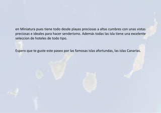 en Miniatura pues tiene todo desde playas preciosas a altas cumbres con unas vistas
preciosas e ideales para hacer senderismo. Además todas las isla tiene una excelente
seleccion de hoteles de todo tipo.
Espero que te guste este paseo por las famosas islas afortundas, las islas Canarias.
 