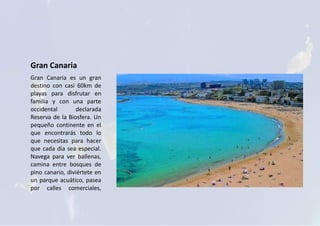 Gran Canaria
Gran Canaria es un gran
destino con casi 60km de
playas para disfrutar en
familia y con una parte
occidental declarada
Reserva de la Biosfera. Un
pequeño continente en el
que encontrarás todo lo
que necesitas para hacer
que cada día sea especial.
Navega para ver ballenas,
camina entre bosques de
pino canario, diviértete en
un parque acuático, pasea
por calles comerciales,
 