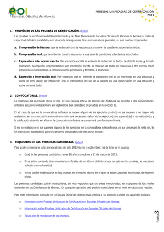 PRUEBAS UNIFICADAS DE CERTIFICACIÓN
2013

1. PROPÓSITO DE LAS PRUEBAS DE CERTIFICACIÓN. (Índice)
Las pruebas de certificación del Nivel Intermedio y del Nivel Avanzado de Escuelas Oficiales de Idiomas de Andalucía miden la
capacidad del/de la candidato/a en el uso de la lengua para fines comunicativos generales, en sus cuatro componentes:
a. Comprensión de lectura, que se entiende como la respuesta a una serie de cuestiones sobre textos leídos.
b. Comprensión oral, que se entiende como la respuesta a una serie de cuestiones sobre textos escuchados.
c. Expresión e interacción escrita. Por expresión escrita se entiende la redacción de textos de distinta índole y formato
(narración, descripción, argumentación); por interacción escrita, la creación de textos en respuesta a otro escrito previo
(respuesta a cuestionarios, a comunicaciones personales y formales, a anuncios).
d. Expresión e interacción oral. Por expresión oral se entiende la exposición oral de un monólogo en una situación y
sobre un tema dado; por interacción oral, el intercambio del uso de la palabra en una conversación en una situación y
sobre un tema dado.
2. CONVOCATORIAS. (Índice)
La matrícula del alumnado oficial o libre en una Escuela Oficial de Idiomas de Andalucía da derecho a dos convocatorias:
ordinaria en junio y extraordinaria en septiembre (ver calendario de pruebas en la sección 8).
En el caso de que en la convocatoria ordinaria se supere alguno de los ejercicios y otro(s) no se superen o no hayan sido
realizados, en la convocatoria extraordinaria sólo será necesario realizar el/los ejercicio(s) no superado(s) o no realizado(s), y
la calificación obtenida en ellos en la convocatoria ordinaria se conservará para la extraordinaria.
Si no se realizara o no se superara alguno de los ejercicios en la convocatoria extraordinaria, no se conservará la nota del/de
los ejercicio(s) superado(s) para una próxima convocatoria de otro curso escolar.
3. REQUISITOS DE LAS PERSONAS CANDIDATAS. (Índice)
Para poder presentarse a las convocatorias del año 2013 (junio y septiembre), ha de tenerse en cuenta:
o

Edad de las personas candidatas: tener 16 años cumplidos a 31 de marzo de 2013.

o

Si se están cursando otras enseñanzas oficiales de un idioma distinto al que se opta en las pruebas, es necesario
solicitar la simultaneidad.

o

No es posible matricularse en las pruebas en el mismo idioma en el que se están cursando enseñanzas de régimen
oficial.

Las personas candidatas podrán matricularse, sin más requisitos que los antes mencionados, en cualquiera de los niveles
existentes en las Enseñanzas de Idiomas. En cualquier caso sólo será posible matricularse en un nivel en cada curso escolar.
Para más información, consulte en la Escuela Oficial de Idiomas más próxima a su domicilio o visite los siguientes enlaces:
Normativa sobre Pruebas Unificadas de Certificación en Escuelas Oficiales de Idiomas.

o

Información sobre Pruebas Unificadas de Certificación en Escuelas Oficiales de Idiomas.

o

Tasas para la realización de las pruebas.

Página

3

o

 