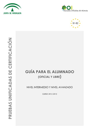 PRUEBAS UNIFICADAS DE CERTIFICACIÓN

B1-B2

GUÍA PARA EL ALUMNADO
(OFICIAL Y LIBRE)
NIVEL INTERMEDIO Y NIVEL AVANZADO
CURSO 2012-2013

 
