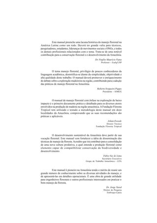 Este manual preenche uma lacuna histórica do manejo florestal na
América Latina como um todo. Deverá ter grande valia para técnicos,
pesquisadores, estudantes, lideranças de movimentos sociais e ONGs, e todos
os demais profissionais relacionados com o tema. Trata-se de uma notável
contribuição para a conservação florestal e o desenvolvimento da Amazônia.
                                                     Dr. Virgílio Maurício Viana
                                                           Professor - Esalq/USP



           O tema manejo florestal, privilégio de poucos conhecedores da
linguagem acadêmica, desmitifica-se diante da simplicidade, objetividade e
alta qualidade deste trabalho. O manual deverá promover o enriquecimento
do debate sobre a exploração madeireira na região, contribuindo para a adoção
das práticas de manejo florestal na Amazônia.
                                                       Roberto Vergueiro Puppo
                                                             Presidente - AIMEX



           O manual de manejo florestal com ênfase na exploração de baixo
impacto é o primeiro documento prático e detalhado para os diversos atores
envolvidos na produção de madeira na região amazônica. A Fundação Floresta
Tropical tem utilizado e testado a metodologia deste manual em doze
localidades da Amazônia, comprovando que as suas recomendações são
práticas e aplicáveis.
                                                                  Johan Zweede
                                                                Diretor Técnico
                                                      Fundação Floresta Tropical



           O desenvolvimento sustentável da Amazônia deve partir de sua
vocação florestal. Este manual vem fortalecer a idéia de disseminação das
técnicas de manejo da floresta. Acredito que irá contribuir para a consolidação
de uma nova cultura produtiva, a qual entende a produção florestal como
elemento capaz de compatibilizar conservação da biodiversidade e
desenvolvimento.
                                                             Fábio Vaz de Lima
                                                            Secretário Executivo
                                            Grupo de Trabalho Amazônico - GTA



          Este manual é pioneiro na Amazônia tendo o mérito de reunir um
grande número de conhecimento sobre as diversas atividades do manejo, e
de apresentá-las em detalhes operacionais. É uma obra de grande utilidade
para engenheiros florestais e outros profissionais interessados em praticar o
bom manejo da floresta.
                                                                Dr. Jorge Yared
                                                             Diretor de Pesquisa
                                                                Embrapa-Cpatu
 