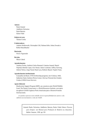 Autores
  Paulo Amaral
  Adalberto Veríssimo
  Paulo Barreto
  Edson Vidal

Edição de texto
  Tatiana Corrêa

Colaboradores
  Andrew Holdsworth, Christopher Uhl, Fabiana Isller, Johan Zweede e
  Robert Buschbacher

Ilustração
   Flavio Figueiredo

Revisão
  Maria Cabral

Agradecimentos
  Analuce Freitas, Antônio Carlos Hummel, Catarina Amaral, Daniel
  Nepstad, Damião Lopes, Eric Stoner, James Lockman, Jeffrey Gerwing,
  Joberto Veloso, Jorge Yared, Paulo Lyra, Roberto Bauch, Virgílio Viana.

Agradecimentos institucionais
  Caterpillar do Brasil, ITTO (Fellowship program), Jari Celulose, Stihl,
  Indústrias Santo Antônio (Persio Lima) e Serviço Florestal dos Estados
  Unidos (USDA Forest Service).

Apoio Editorial
  Biodiversity Support Program (BSP), um consórcio entre World Wildlife
  Fund, The Nature Conservancy e o World Resources Institute; com apoio
  da agência USAID (Agência Norte Americana para o Desenvolvimento
  Internacional).
       As opiniões expressas neste trabalho são de responsabilidade dos autores e não
   refletem necessariamente a visão da USAID.




              Amaral, Paulo; Veríssimo, Adalberto; Barreto, Paulo; Vidal, Edson. Floresta
                    para Sempre: um Manual para Produção de Madeira na Amazônia.
                    Belém: Imazon, 1998. pp 130
 